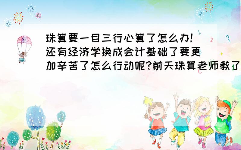 珠算要一目三行心算了怎么办!还有经济学换成会计基础了要更加辛苦了怎么行动呢?前天珠算老师教了一目三行心算,我算的不快,而且用那个就没算对过…经济学没了来更加辛苦的会计基础～