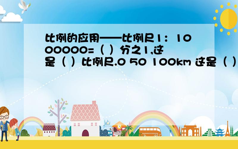 比例的应用——比例尺1：1000000=（ ）分之1,这是（ ）比例尺.0 50 100km 这是（ ）比例尺,表示地图上1cm的距离相当于地面上（ ）的实际距离.乐乐家距学校3km,在比例尺是1:100000的地图上,乐乐家