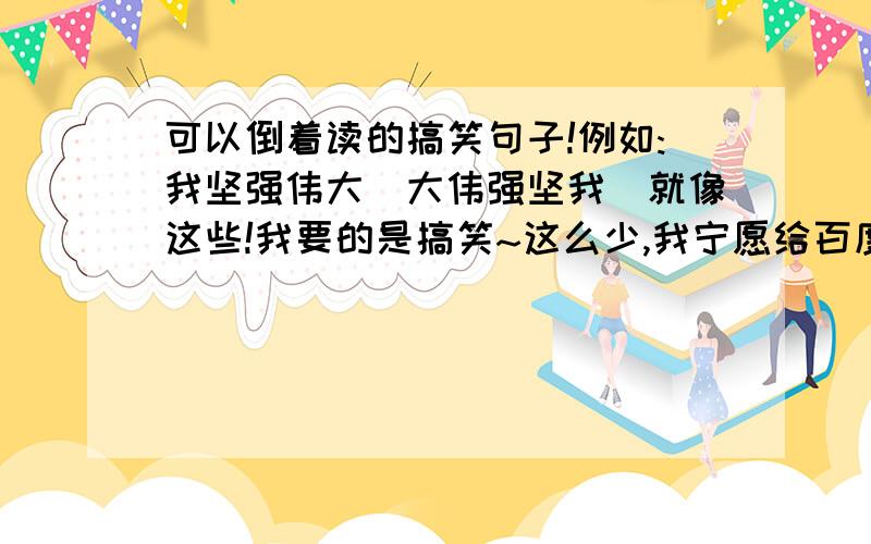 可以倒着读的搞笑句子!例如:我坚强伟大(大伟强坚我)就像这些!我要的是搞笑~这么少,我宁愿给百度了哦!最少3句啊