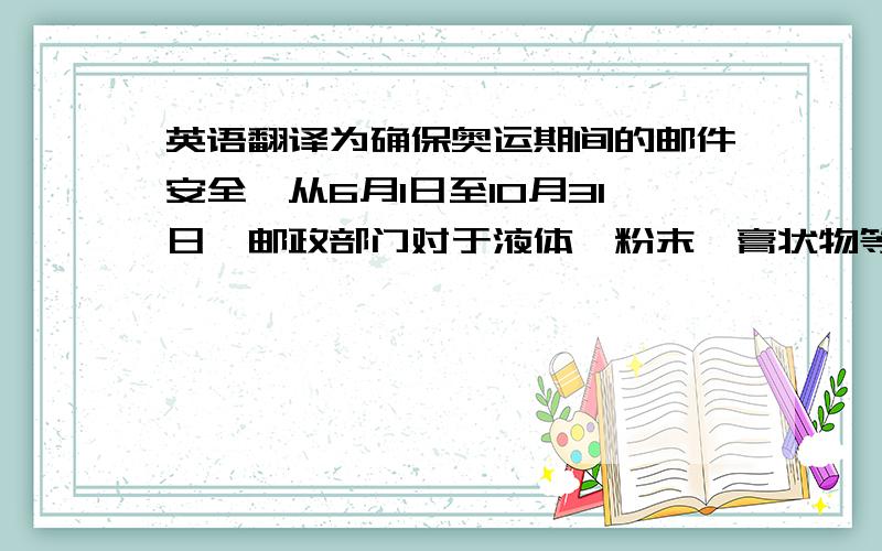 英语翻译为确保奥运期间的邮件安全,从6月1日至10月31日,邮政部门对于液体、粉末、膏状物等不好判别其性质的东西将一律不予收寄,包括特快专递和普通包裹.