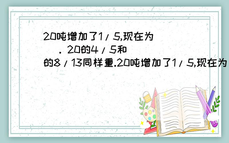 20吨增加了1/5,现在为（ ）. 20的4/5和（ ）的8/13同样重.20吨增加了1/5,现在为（   ）.20的4/5和（   ）的8/13同样重.