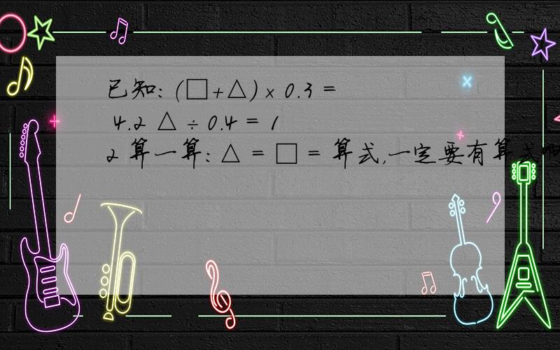 已知：（□＋△）×0.3 = 4.2 △÷0.4 = 12 算一算：△ = □ = 算式，一定要有算式啊！