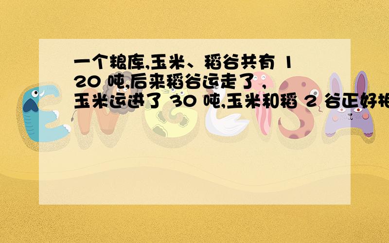 一个粮库,玉米、稻谷共有 120 吨,后来稻谷运走了 ,玉米运进了 30 吨,玉米和稻 2 谷正好相等,原来玉米有 吨,稻谷有 吨.