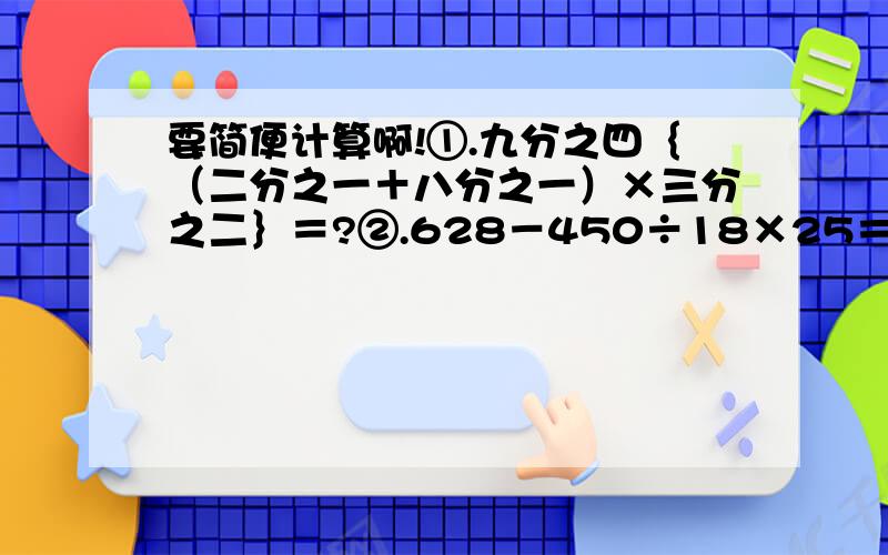 要简便计算啊!①.九分之四｛（二分之一＋八分之一）×三分之二｝＝?②.628－450÷18×25＝?③.56×（1－七分之四）÷十一分之八＝?④.7.28－（1.28＋0.25）＝?⑤.0.25×32×1.25＝?