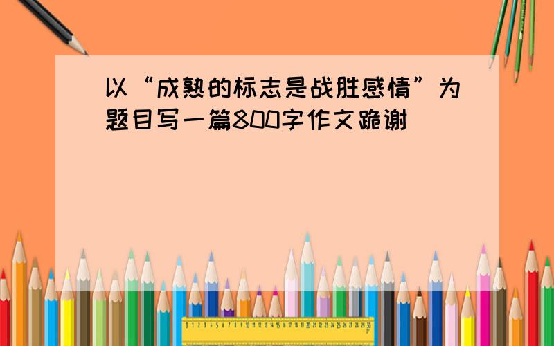 以“成熟的标志是战胜感情”为题目写一篇800字作文跪谢