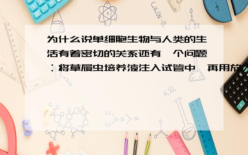 为什么说单细胞生物与人类的生活有着密切的关系还有一个问题：将草履虫培养液注入试管中,再用放大镜观察,这是你会发现?A.试管中培养液表层草履虫较多.B.试管中培养液中部草履虫较多.C