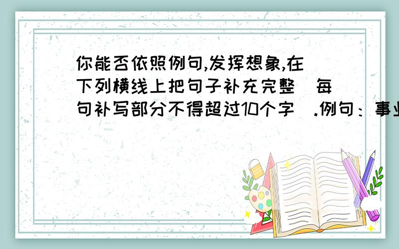 你能否依照例句,发挥想象,在下列横线上把句子补充完整（每句补写部分不得超过10个字）.例句：事业说：人生就是建筑历史的一块砖石.友谊说：人生就是帮助别人攀登的阶梯.奋斗说：人生