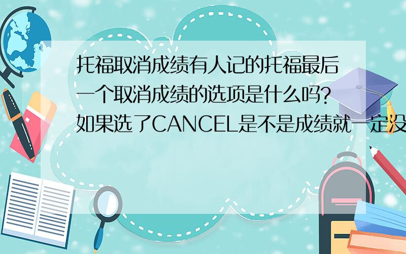 托福取消成绩有人记的托福最后一个取消成绩的选项是什么吗?如果选了CANCEL是不是成绩就一定没有了?我的成绩那一栏上 什么都没有,连回复成绩的选项都没有.我本来也是打算考多次的，但