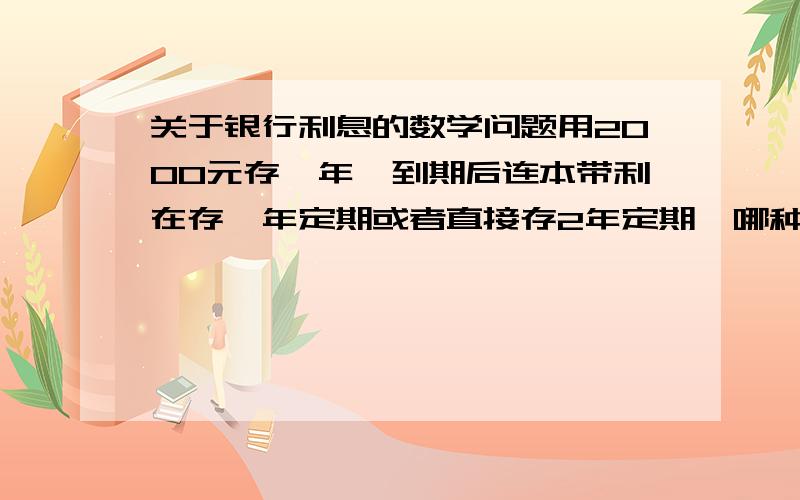 关于银行利息的数学问题用2000元存一年,到期后连本带利在存一年定期或者直接存2年定期,哪种方式获得的利息多?存款利率自己找哈.算式写出来算式写出来写出来啊~不然我也知道啊~