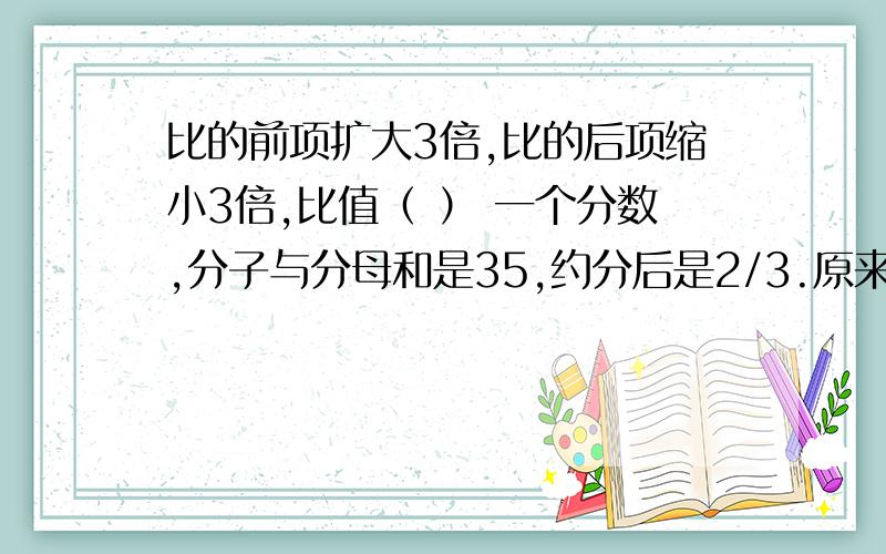 比的前项扩大3倍,比的后项缩小3倍,比值（ ） 一个分数,分子与分母和是35,约分后是2/3.原来的分数是（