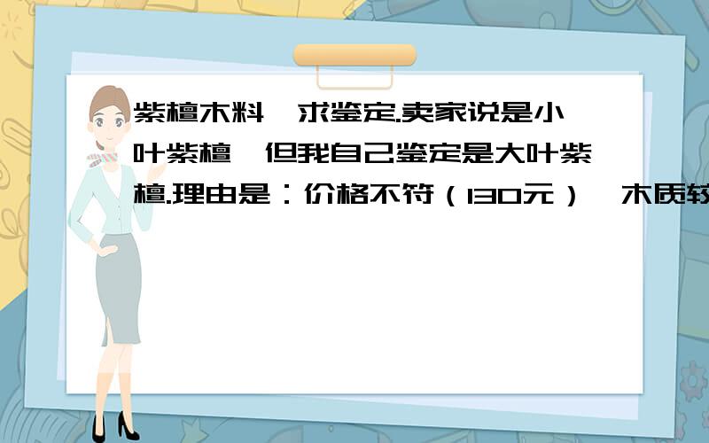 紫檀木料,求鉴定.卖家说是小叶紫檀,但我自己鉴定是大叶紫檀.理由是：价格不符（130元）,木质较重（貌似能沉水）,黑色条带状纹路很宽,牛毛纹比较粗,有金星,有香味但带微酸味,局部有些反