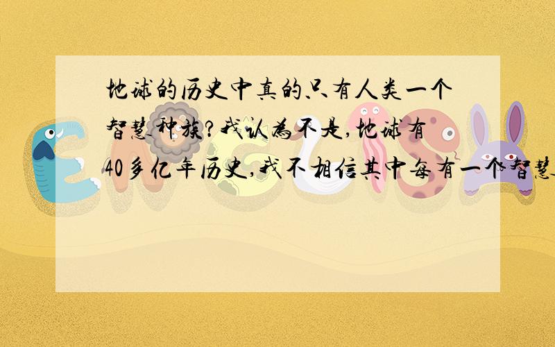 地球的历史中真的只有人类一个智慧种族?我认为不是,地球有40多亿年历史,我不相信其中每有一个智慧种族的诞生,人类只有几百万年的历史,就产生了智慧,难道40亿年里还不能产声一个智慧种