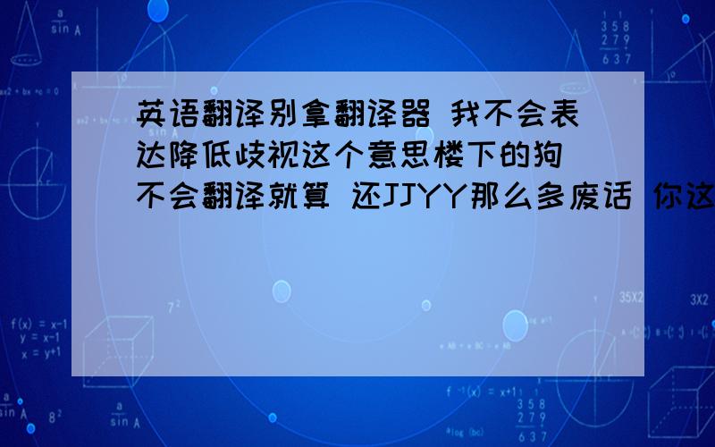 英语翻译别拿翻译器 我不会表达降低歧视这个意思楼下的狗 不会翻译就算 还JJYY那么多废话 你这种中国人不被歧视才怪 我先歧视下你