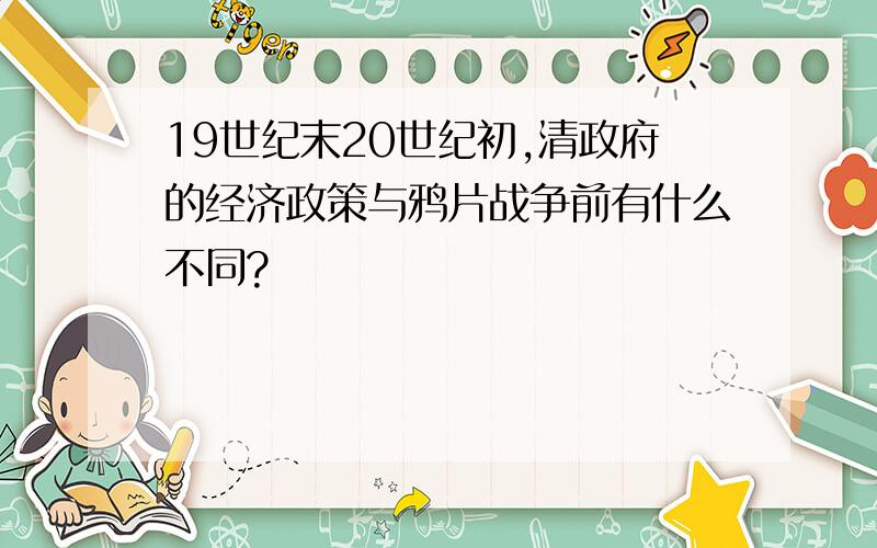 19世纪末20世纪初,清政府的经济政策与鸦片战争前有什么不同?