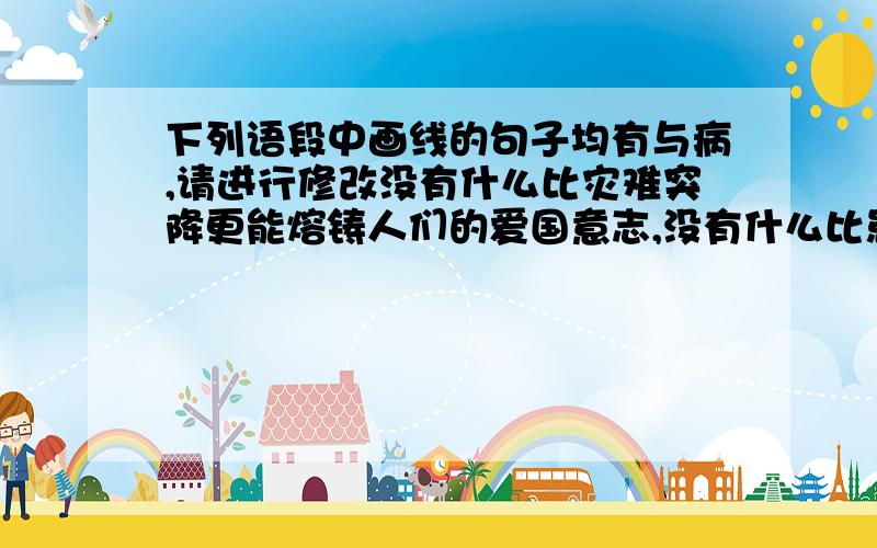 下列语段中画线的句子均有与病,请进行修改没有什么比灾难突降更能熔铸人们的爱国意志,没有什么比患难与共更不能展现我们的民族团结这无疑是‘‘中国精神’’的又一次升级