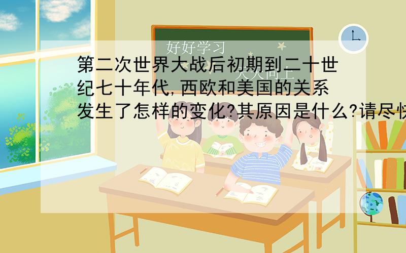 第二次世界大战后初期到二十世纪七十年代,西欧和美国的关系发生了怎样的变化?其原因是什么?请尽快,急用