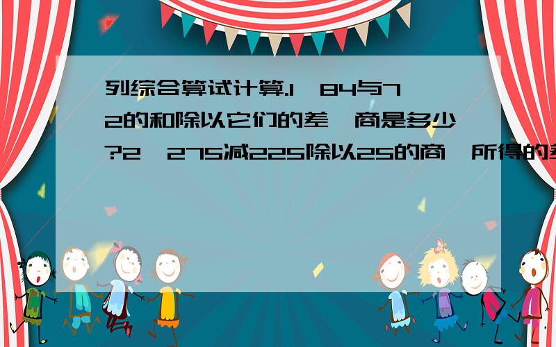 列综合算试计算.1,84与72的和除以它们的差,商是多少?2,275减225除以25的商,所得的差再扩大12倍是多少?3,46与75的积,减去4698除以54的商,差是多少?