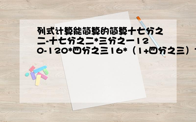 列式计算能简算的简算十七分之二-十七分之二*三分之一120-120*四分之三16*（1+四分之三）32*（1-八分之三）60+60*五分之一（五分之四+六分之一）*30