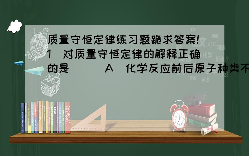 质量守恒定律练习题跪求答案!1．对质量守恒定律的解释正确的是 （ ）A．化学反应前后原子种类不变,原子数目改变B．化学反应前后原子种类改变,原子个数不变C．在一切化学反应里,反应前