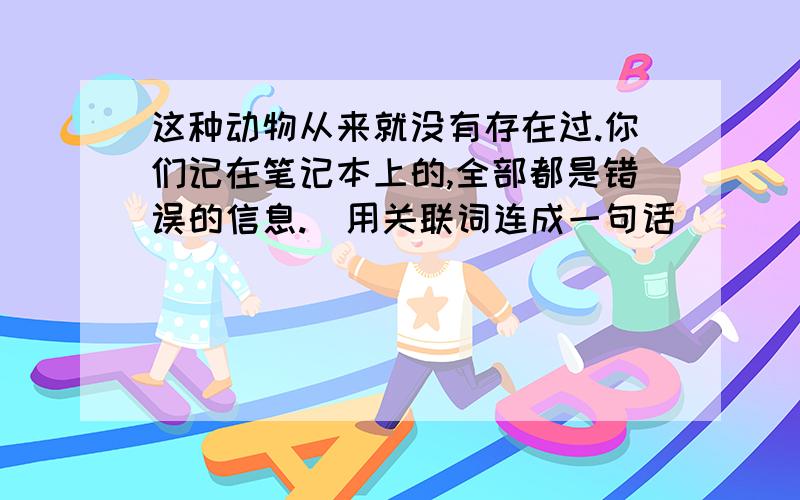 这种动物从来就没有存在过.你们记在笔记本上的,全部都是错误的信息.（用关联词连成一句话）