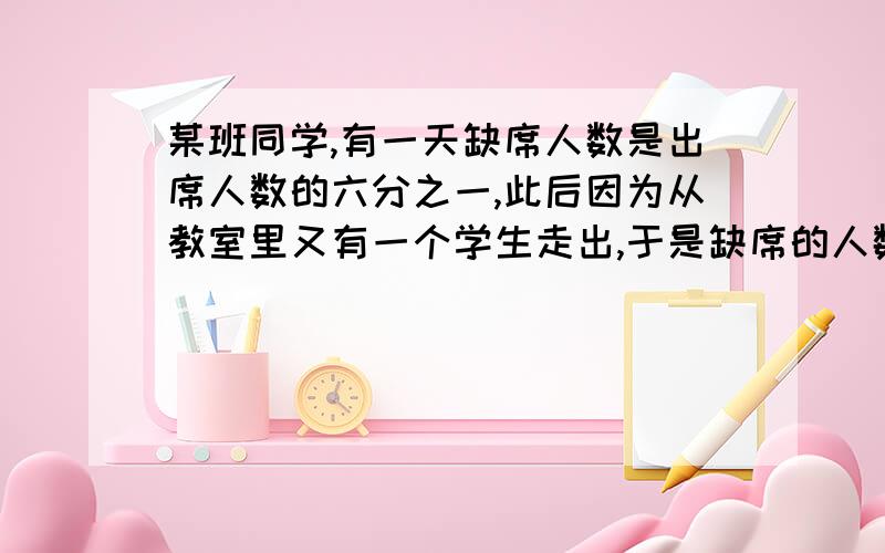 某班同学,有一天缺席人数是出席人数的六分之一,此后因为从教室里又有一个学生走出,于是缺席的人数等于出席的人数的五分之一,这个班一共有多少人?