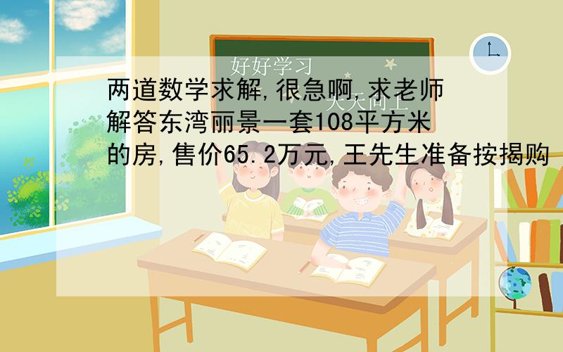 两道数学求解,很急啊,求老师解答东湾丽景一套108平方米的房,售价65.2万元,王先生准备按揭购（向银行贷款购房）.按银行现定首套房首付房价的三成,二套房首付房价的六成,如果王先生是二