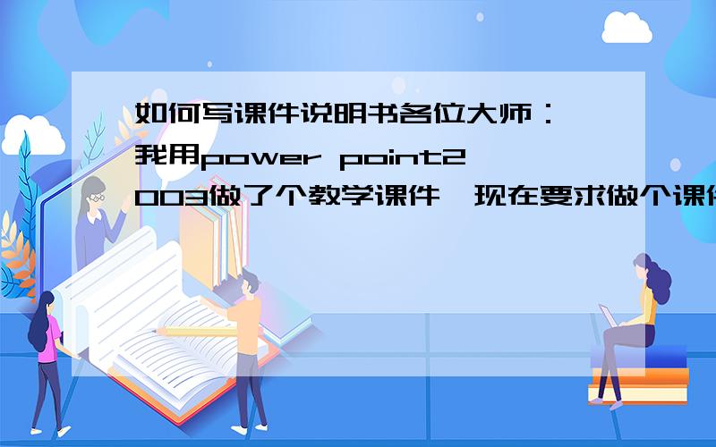 如何写课件说明书各位大师： 我用power point2003做了个教学课件,现在要求做个课件说明书.我可从来没有做过这个说明书,也没见过.如何做呢?请赐教!非常感谢