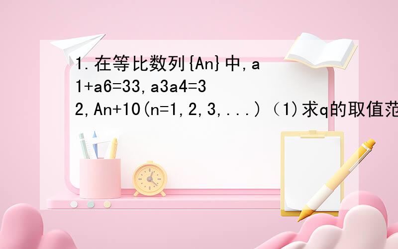 1.在等比数列{An}中,a1+a6=33,a3a4=32,An+10(n=1,2,3,...)（1)求q的取值范围（2）设bn=An+2-3/2An+1,且-1如果，你们的回答让我感到满意的话，我有可能会给你加分哦！分值可能蛮高的！)但是，请你们要抓