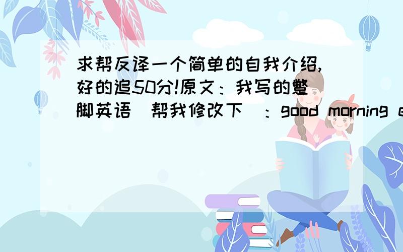 求帮反译一个简单的自我介绍,好的追50分!原文：我写的蹩脚英语(帮我修改下）：good morning everybody!i just make a simple introduction,all you know my name,so i just talk some else.for me,i believe trust yourself and neve