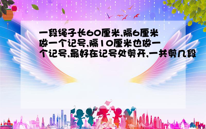 一段绳子长60厘米,隔6厘米做一个记号,隔10厘米也做一个记号,最好在记号处剪开,一共剪几段