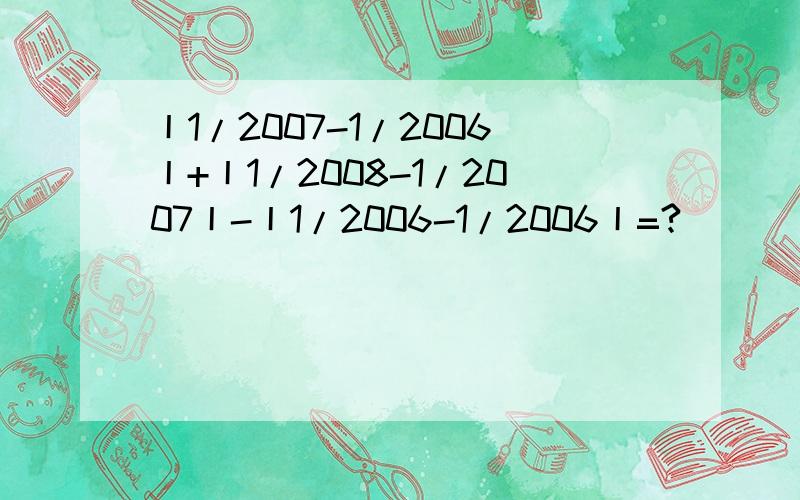 丨1/2007-1/2006丨+丨1/2008-1/2007丨-丨1/2006-1/2006丨=?