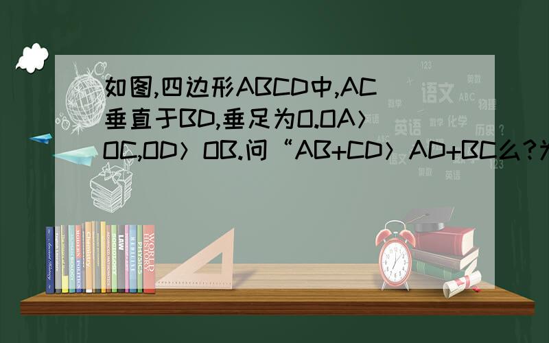 如图,四边形ABCD中,AC垂直于BD,垂足为O.OA＞OC,OD＞OB.问“AB+CD＞AD+BC么?为什么?