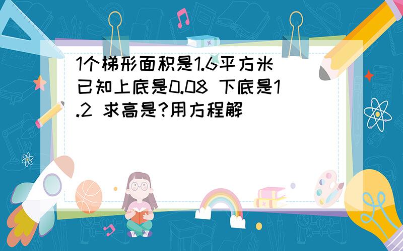 1个梯形面积是1.6平方米 已知上底是0.08 下底是1.2 求高是?用方程解