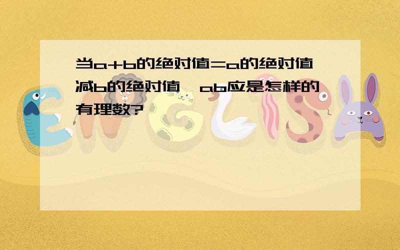 当a+b的绝对值=a的绝对值减b的绝对值,ab应是怎样的有理数?