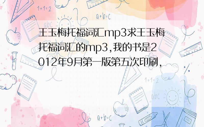 王玉梅托福词汇mp3求王玉梅托福词汇的mp3,我的书是2012年9月第一版第五次印刷,