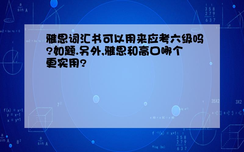 雅思词汇书可以用来应考六级吗?如题.另外,雅思和高口哪个更实用?