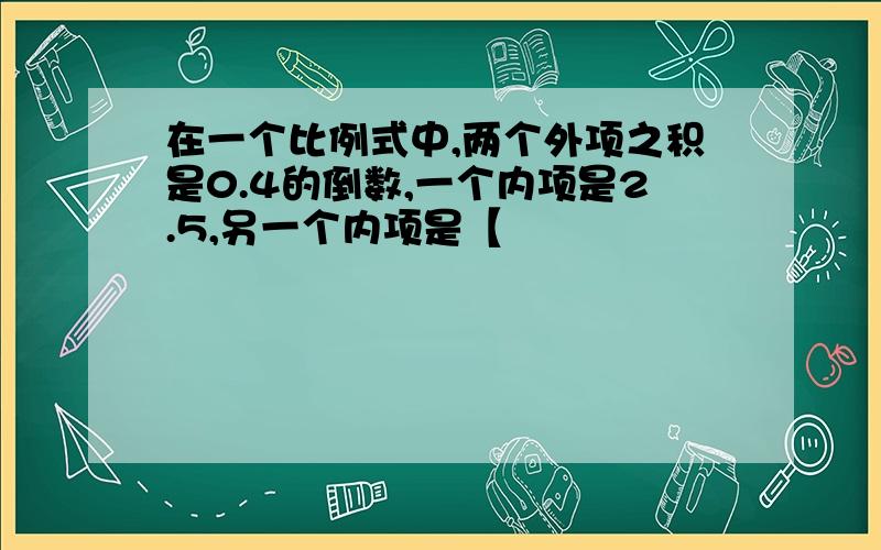 在一个比例式中,两个外项之积是0.4的倒数,一个内项是2.5,另一个内项是【