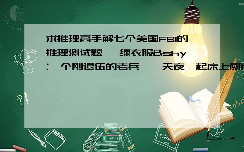 求推理高手解七个美国FBI的推理测试题一 绿衣服­一个刚退伍的老兵,一天夜裏起床上厕所时,发现老伴没有睡在身边,枕头掉在木头地板上,然后很疑惑的他走进厕所发现了马桶上­有一件