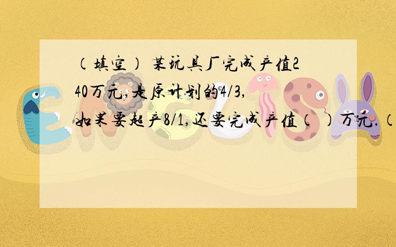 （填空） 某玩具厂完成产值240万元,是原计划的4/3,如果要超产8/1,还要完成产值（ ）万元.（列式解答）甲乙两车从相距360千米的两地同时出发相对而行,甲车每小时行驰40千米,比乙车慢5/1,经