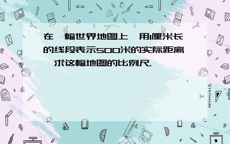 在一幅世界地图上,用1厘米长的线段表示500米的实际距离,求这幅地图的比例尺.