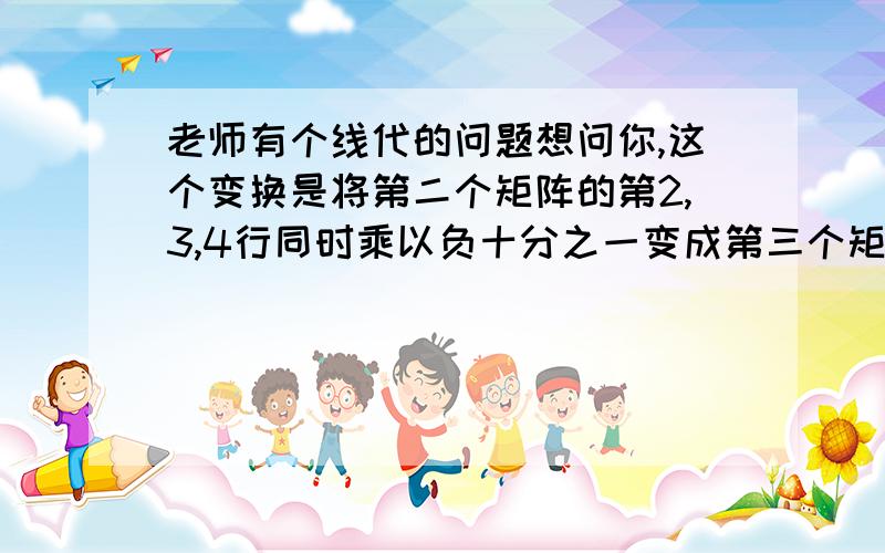 老师有个线代的问题想问你,这个变换是将第二个矩阵的第2,3,4行同时乘以负十分之一变成第三个矩阵.这是运用了什么原理?矩阵还可以这么变换吗?