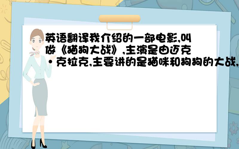 英语翻译我介绍的一部电影,叫做《猫狗大战》,主演是由迈克·克拉克,主要讲的是猫咪和狗狗的大战,让迈克·克拉克知道后就发明猫狗和谐电子软件,把电子放进他们体内,最后它们永远都和平