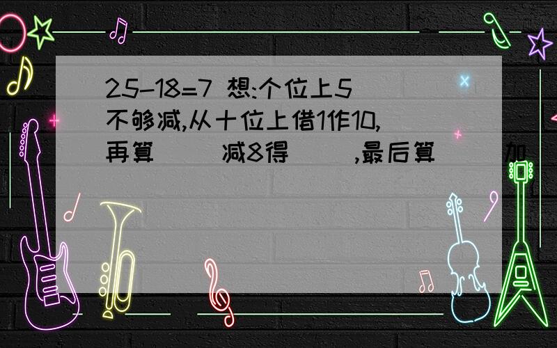 25-18=7 想:个位上5不够减,从十位上借1作10,再算( )减8得( ),最后算( )加( )得( ）一定要正确.