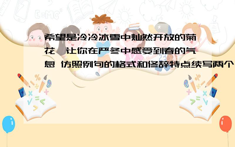 希望是冷冷冰雪中灿然开放的菊花,让你在严冬中感受到春的气息 仿照例句的格式和修辞特点续写两个句子