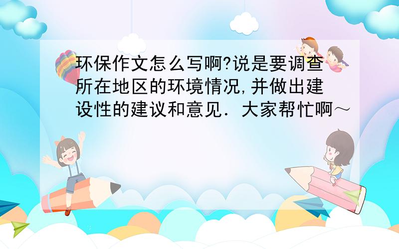 环保作文怎么写啊?说是要调查所在地区的环境情况,并做出建设性的建议和意见．大家帮忙啊～