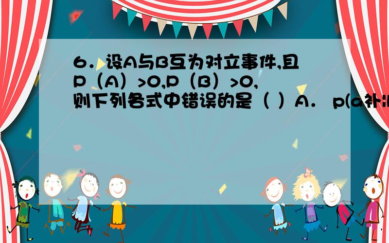 6．设A与B互为对立事件,且P（A）>0,P（B）>0,则下列各式中错误的是（ ）A． p(a补|b)=0 B．P（B|A）=0 C．P（AB）=0 D．P（A∪B）=1