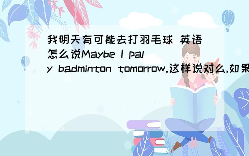 我明天有可能去打羽毛球 英语怎么说Maybe I paly badminton tomorrow.这样说对么,如果不对的话该怎么说.