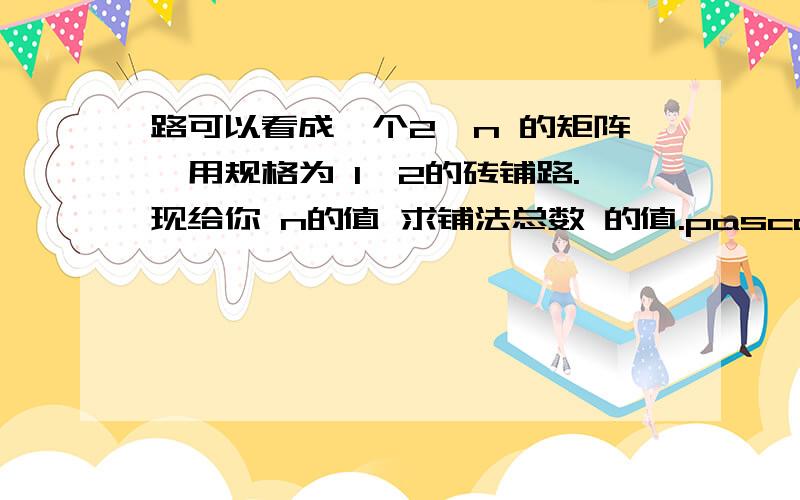 路可以看成一个2*n 的矩阵,用规格为 1*2的砖铺路.现给你 n的值 求铺法总数 的值.pascal语言