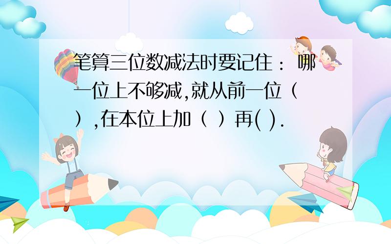 笔算三位数减法时要记住： 哪一位上不够减,就从前一位（ ）,在本位上加（ ）再( ).