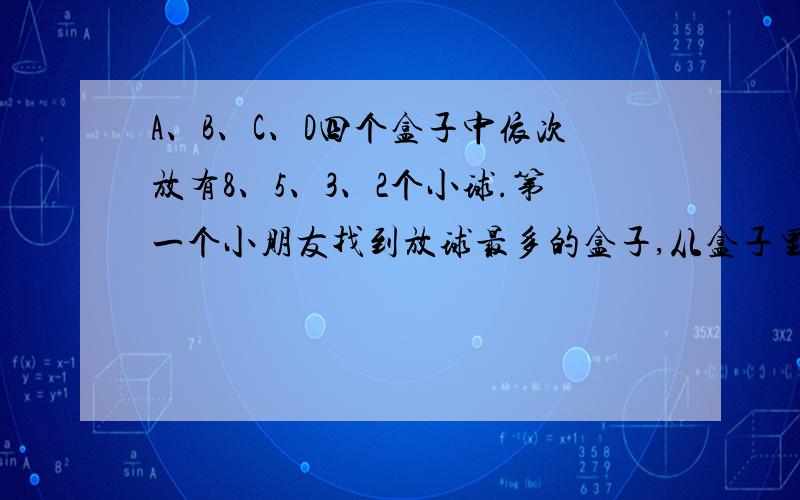 A、B、C、D四个盒子中依次放有8、5、3、2个小球.第一个小朋友找到放球最多的盒子,从盒子里拿出3个球放到其它盒子中各一个球;第2个小朋友也找到放球最多的盒子,也从中拿出3个球放到其他